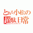 とある小松の超駄日常（ワックデイリー）