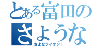 とある富田のさようなら（さよなライオン！）