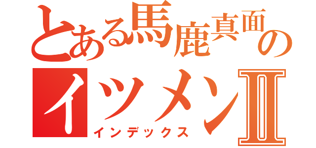 とある馬鹿真面目のイツメンⅡ（インデックス）