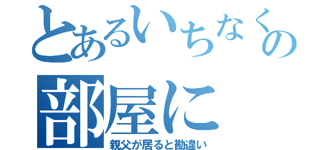 とあるいちなくの部屋に（親父が居ると勘違い）