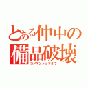 とある仲中の備品破壊（コメマンショウオウ）