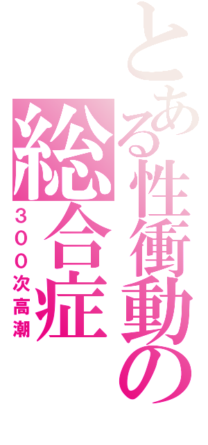 とある性衝動の総合症（３００次高潮）