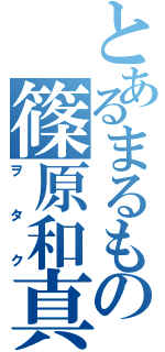 とあるまるもの篠原和真（ヲタク）