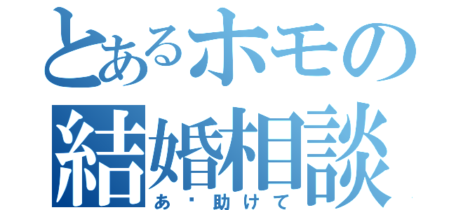 とあるホモの結婚相談（あ〜助けて）