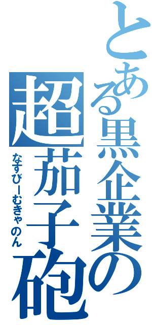 とある黒企業の超茄子砲（なすびーむきゃのん）