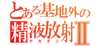 とある基地外の精液放射Ⅱ（ナカダシ）