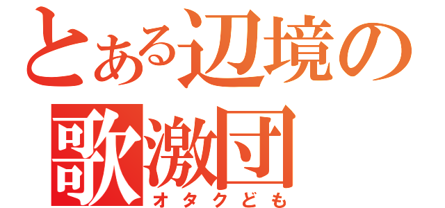 とある辺境の歌激団（オタクども）