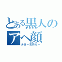 とある黒人のアヘ顔（あは～気持ち～）