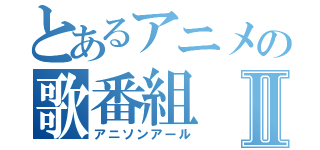 とあるアニメの歌番組Ⅱ（アニソンアール）