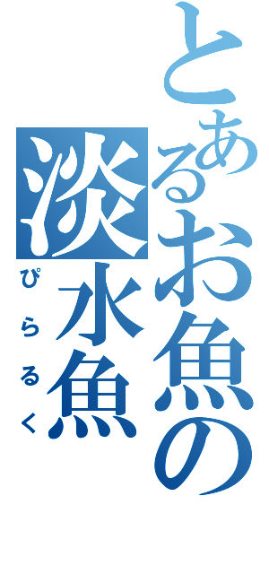 とあるお魚の淡水魚（ぴらるく）