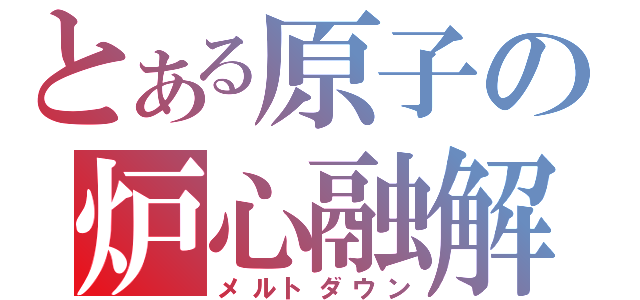 とある原子の炉心融解（メルトダウン）