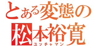 とある変態の松本裕寛（ユッチャマン）