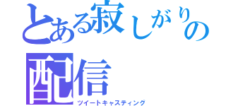 とある寂しがりやの配信（ツイートキャスティング）