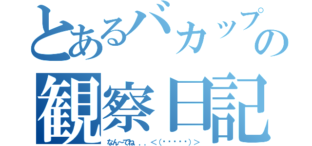 とあるバカップルの観察日記（なん～てね．．．＜（▰˘◡˘▰）＞）