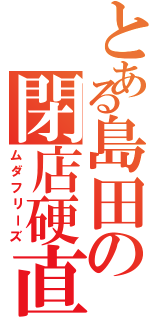 とある島田の閉店硬直（ムダフリーズ）