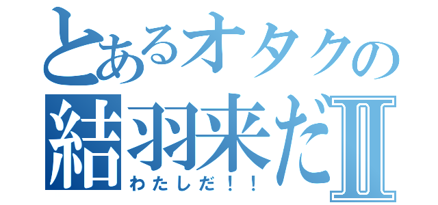 とあるオタクの結羽来だ！！Ⅱ（わたしだ！！）