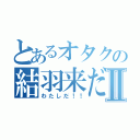 とあるオタクの結羽来だ！！Ⅱ（わたしだ！！）