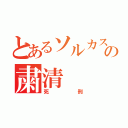 とあるソルカスの粛清（死刑）