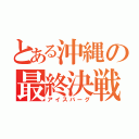 とある沖縄の最終決戦（アイスバーグ）