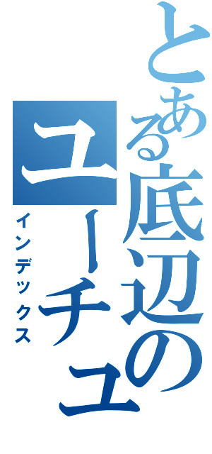 とある底辺のユーチュウブ（インデックス）