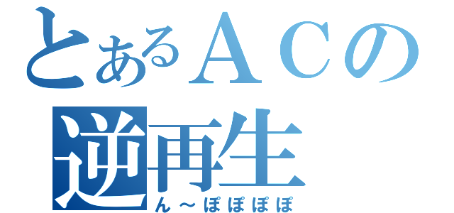 とあるＡＣの逆再生（ん～ぽぽぽぽ）