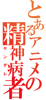 とあるアニメの精神病者（ヤンデレ）