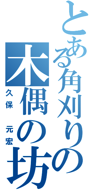 とある角刈りの木偶の坊（久保　元宏）