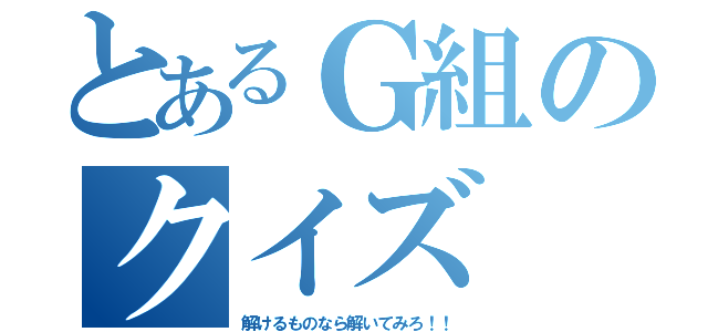 とあるＧ組のクイズ（解けるものなら解いてみろ！！）