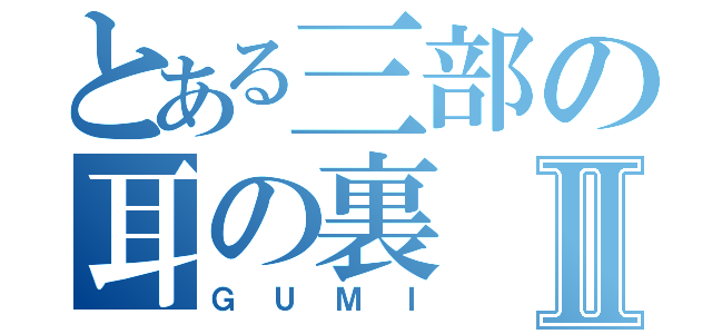 とある三部の耳の裏Ⅱ（ＧＵＭＩ）