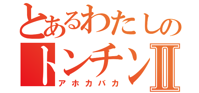 とあるわたしのトンチンカンⅡ（アホカバカ）