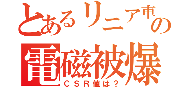 とあるリニア車の電磁被爆（ＣＳＲ値は？）