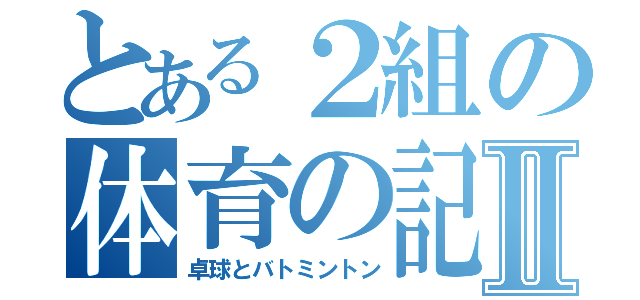 とある２組の体育の記録Ⅱ（卓球とバトミントン）