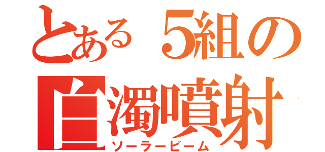 とある５組の白濁噴射（ソーラービーム）