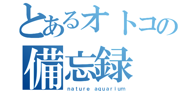 とあるオトコの備忘録（ｎａｔｕｒｅ　ａｑｕａｒｉｕｍ）