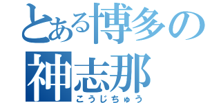 とある博多の神志那（こうじちゅう）