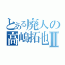 とある廃人の高嶋拓也Ⅱ（）