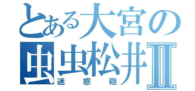 とある大宮の虫虫松井Ⅱ（迷惑砲）