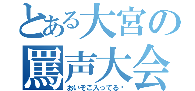 とある大宮の罵声大会（おいそこ入ってる‼）