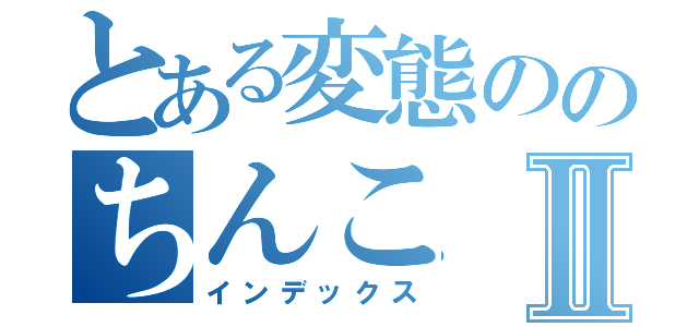 とある変態ののちんこⅡ（インデックス）