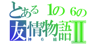 とある１の６の友情物語Ⅱ（神６組）