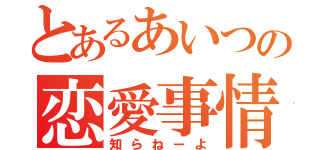 とあるあいつの恋愛事情（知らねーよ）