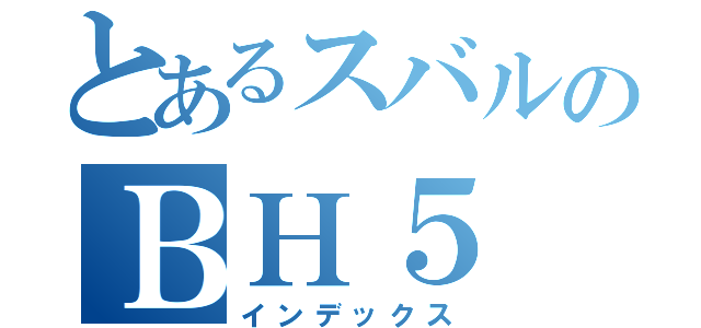 とあるスバルのＢＨ５（インデックス）