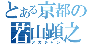 とある京都の若山顕之（アカチャン）