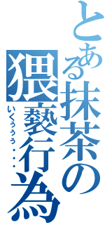 とある抹茶の猥褻行為（いくぅぅぅ・・・）