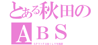 とある秋田のＡＢＳ（ＳＰＹ×ＦＡＭＩＬＹを放送）