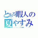 とある暇人の夏やすみ（＼＿（・ω・｀）ココ重要！）