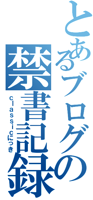 とあるブログの禁書記録（ｃｌａｓｓｉｃにっき）