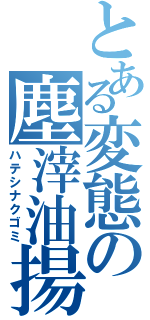 とある変態の塵滓油揚（ハテシナクゴミ）