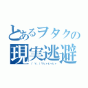 とあるヲタクの現実逃避（（゜∀。）ワヒャヒャヒャ）