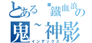 とある╬鐵血浪人╬ の鬼~神影™（インデックス）